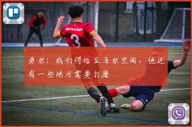 劳尔：我们得给亚马尔空间，他还有一些地方需要打磨